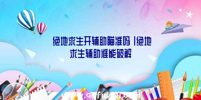 「绝地求生开辅助瞄准吗」|绝地求生辅助谁能破解